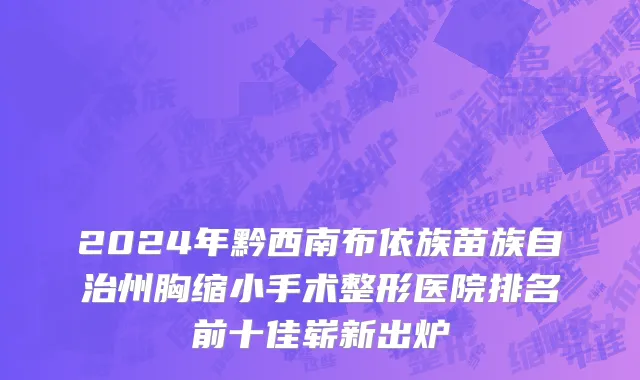 2024年黔西南布依族苗族自治州胸缩小手术整形医院排名前十佳崭新出炉