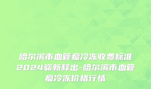 哈尔滨市血管瘤冷冻收费标准2024崭新释出-哈尔滨市血管瘤冷冻价格行情