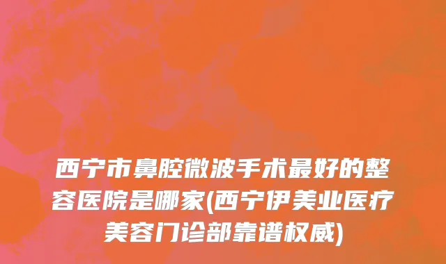 西宁市鼻腔微波手术最好的整容医院是哪家(西宁伊美业医疗美容门诊部靠谱权威)