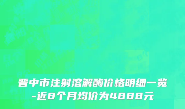 晋中市注射溶解酶价格明细一览-近8个月均价为4888元