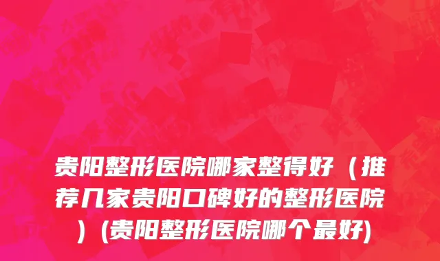 贵阳整形医院哪家整得好（推荐几家贵阳口碑好的整形医院）(贵阳整形医院哪个最好)