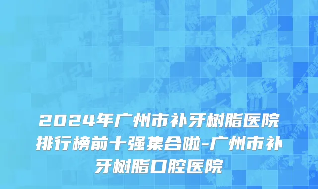 2024年广州市补牙树脂医院排行榜前十强集合啦-广州市补牙树脂口腔医院