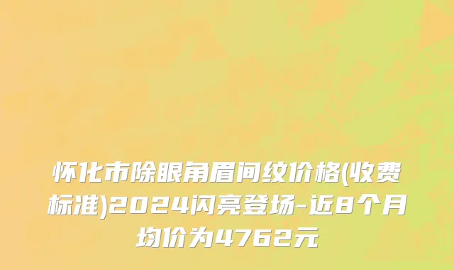 怀化市除眼角眉间纹价格(收费标准)2024闪亮登场-近8个月均价为4762元