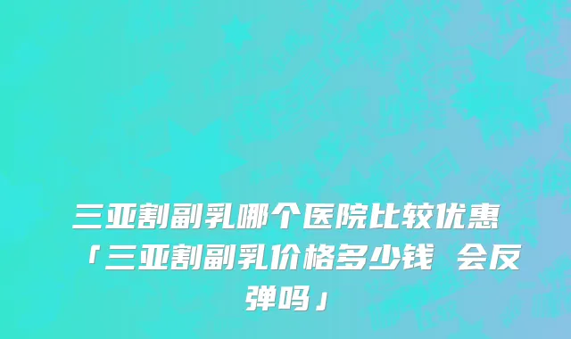 三亚割副乳哪个医院比较优惠「三亚割副乳价格多少钱 会反弹吗」