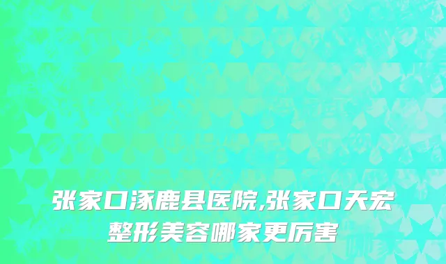 张家口涿鹿县医院,张家口天宏整形美容哪家更厉害