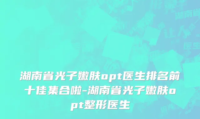 湖南省光子嫩肤opt医生排名前十佳集合啦-湖南省光子嫩肤opt整形医生