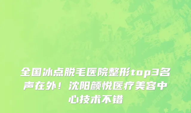 全国冰点脱毛医院整形top3名声在外!沈阳颜悦医疗美容中心技术不错