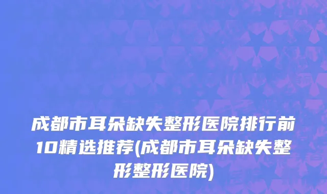 成都市耳朵缺失整形医院排行前10精选推荐(成都市耳朵缺失整形整形医院)