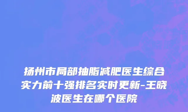 扬州市局部抽脂减肥医生综合实力前十强排名实时更新-王晓波医生在哪个医院