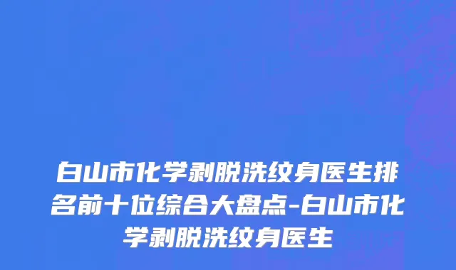 白山市化学剥脱洗纹身医生排名前十位综合大盘点-白山市化学剥脱洗纹身医生