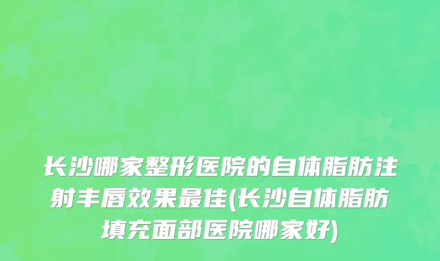 长沙哪家整形医院的自体脂肪注射丰唇效果最佳(长沙自体脂肪填充面部医院哪家好)