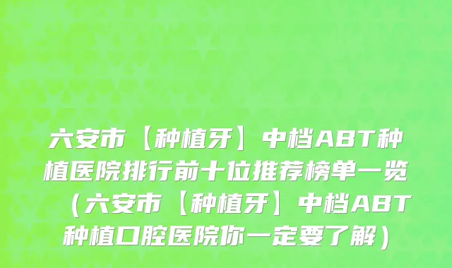 六安市【种植牙】中档ABT种植医院排行前十位推荐榜单一览（六安市【种植牙】中档ABT种植口腔医院你一定要了解）