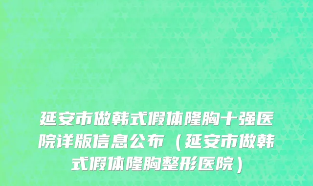 延安市做韩式假体隆胸十强医院详版信息公布（延安市做韩式假体隆胸整形医院）