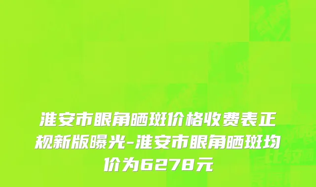 淮安市眼角晒斑价格收费表正规新版曝光-淮安市眼角晒斑均价为6278元