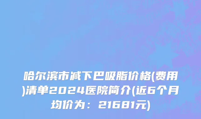 哈尔滨市减下巴吸脂价格(费用)清单2024医院简介(近6个月均价为：21681元)
