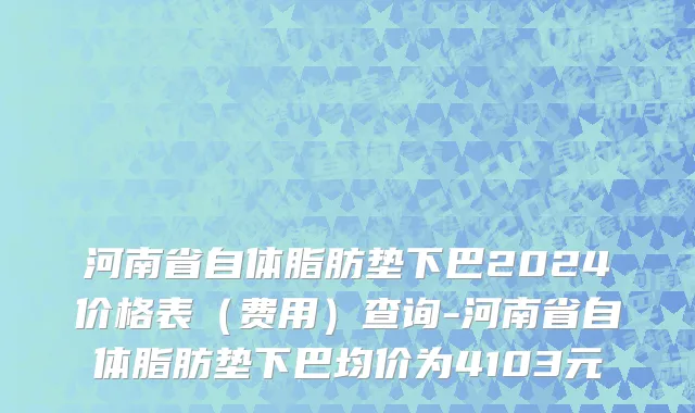 河南省自体脂肪垫下巴2024价格表（费用）查询-河南省自体脂肪垫下巴均价为4103元
