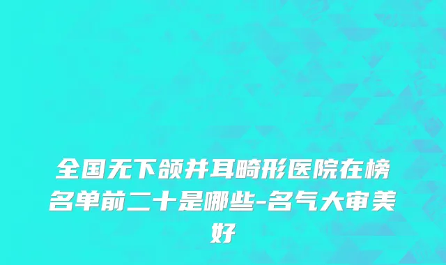 全国无下颌并耳畸形医院在榜名单前二十是哪些-名气大审美好