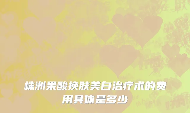 株洲果酸换肤美白治疗术的费用具体是多少