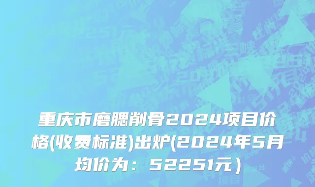 重庆市磨腮削骨2024项目价格(收费标准)出炉(2024年5月均价为：52251元）