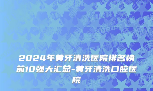 2024年黄牙清洗医院排名榜前10强大汇总-黄牙清洗口腔医院