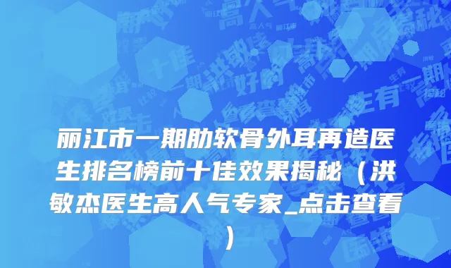 丽江市一期肋软骨外耳再造医生排名榜前十佳效果揭秘（洪敏杰医生高人气专家_点击查看）