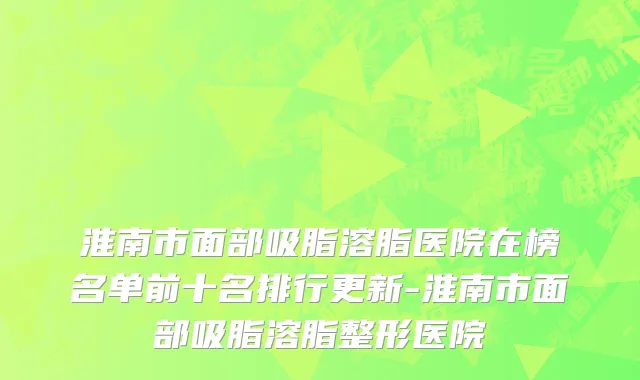 淮南市面部吸脂溶脂医院在榜名单前十名排行更新-淮南市面部吸脂溶脂整形医院