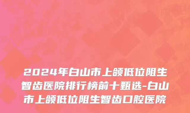 2024年白山市上颌低位阻生智齿医院排行榜前十甄选-白山市上颌低位阻生智齿口腔医院
