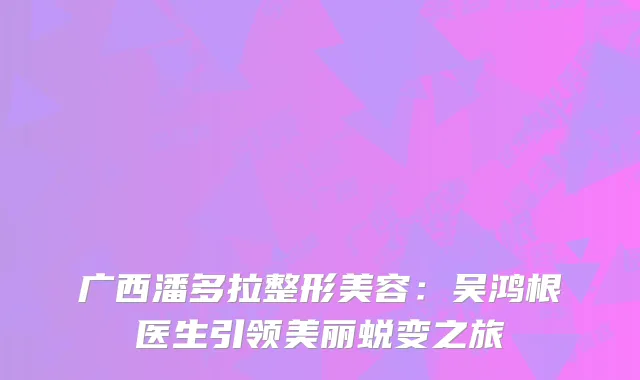 广西潘多拉整形美容：吴鸿根医生引领美丽蜕变之旅