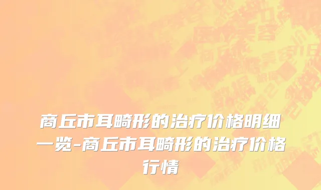 商丘市耳畸形的治疗价格明细一览-商丘市耳畸形的治疗价格行情