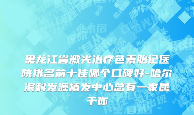 黑龙江省激光治疗色素胎记医院排名前十佳哪个口碑好-哈尔滨科发源植发中心总有一家属于你