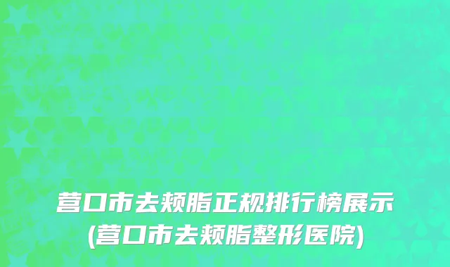 营口市去颊脂正规排行榜展示(营口市去颊脂整形医院)