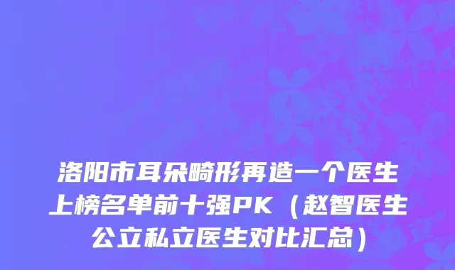 洛阳市耳朵畸形再造一个医生上榜名单前十强PK（赵智医生公立私立医生对比汇总）