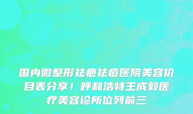 国内微整形祛疤祛痘医院美容价目表分享!呼和浩特王成毅医疗美容诊所位列前三