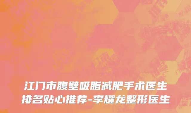 江门市腹壁吸脂减肥手术医生排名贴心推荐-李耀龙整形医生