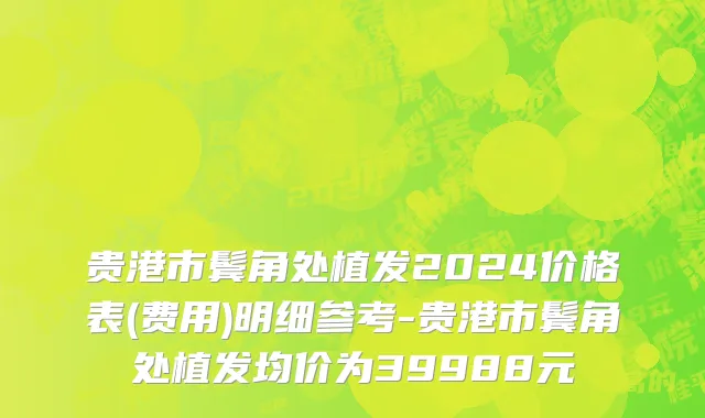 贵港市鬓角处植发2024价格表(费用)明细参考-贵港市鬓角处植发均价为39988元