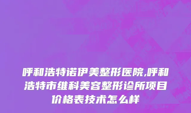 呼和浩特诺伊美整形医院,呼和浩特市维科美容整形诊所项目价格表技术怎么样