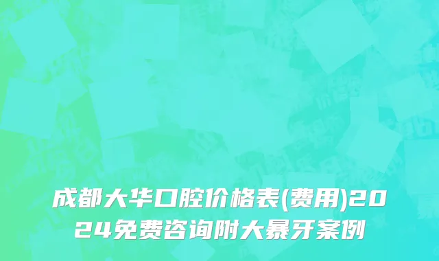 成都大华口腔价格表(费用)2024免费咨询附大暴牙案例