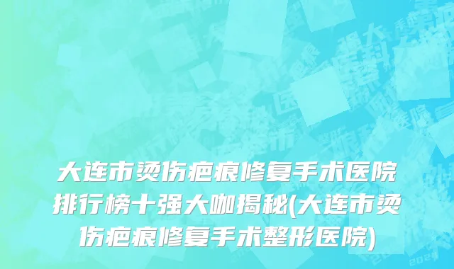大连市烫伤疤痕修复手术医院排行榜十强大咖揭秘(大连市烫伤疤痕修复手术整形医院)