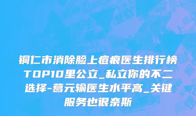 铜仁市消除脸上痘痕医生排行榜TOP10里公立_私立你的不二选择-葛元输医生水平高_关键服务也很奈斯