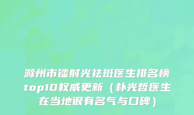 滁州市镭射光祛斑医生排名榜top10权威更新（朴光哲医生在当地很有名气与口碑）