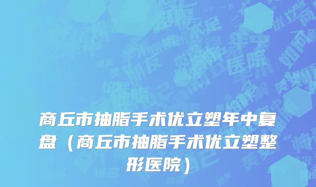 商丘市抽脂手术优立塑年中复盘（商丘市抽脂手术优立塑整形医院）