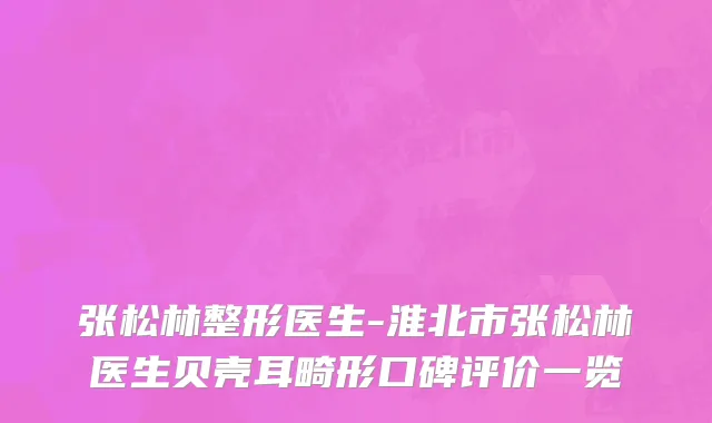 张松林整形医生-淮北市张松林医生贝壳耳畸形口碑评价一览