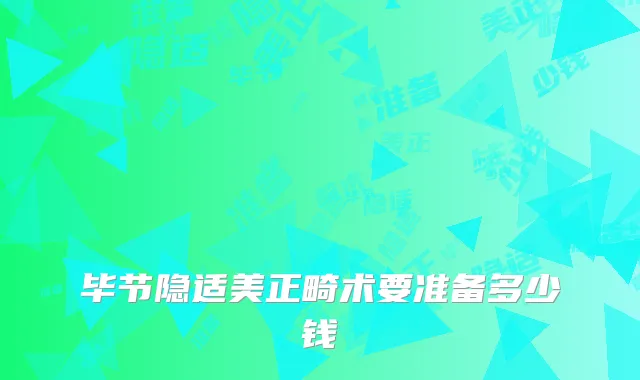 毕节隐适美正畸术要准备多少钱