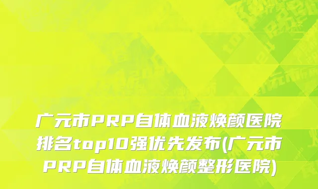 广元市PRP自体血液焕颜医院排名top10强优先发布(广元市PRP自体血液焕颜整形医院)