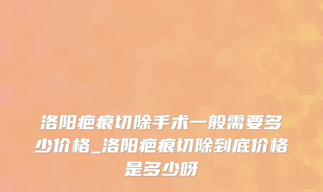 洛阳疤痕切除手术一般需要多少价格_洛阳疤痕切除到底价格是多少呀