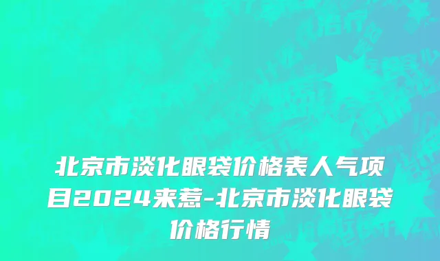 北京市淡化眼袋价格表人气项目2024来惹-北京市淡化眼袋价格行情