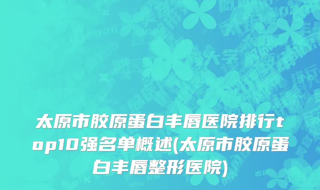 太原市胶原蛋白丰唇医院排行top10强名单概述(太原市胶原蛋白丰唇整形医院)