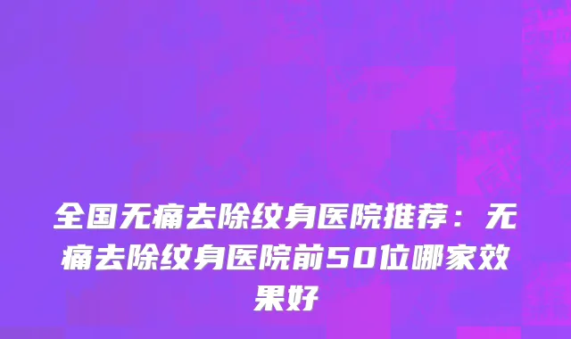 全国无痛去除纹身医院推荐：无痛去除纹身医院前50位哪家效果好