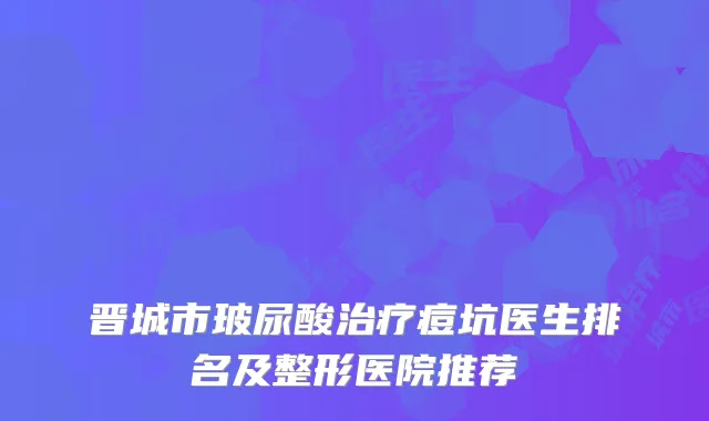 晋城市玻尿酸治疗痘坑医生排名及整形医院推荐