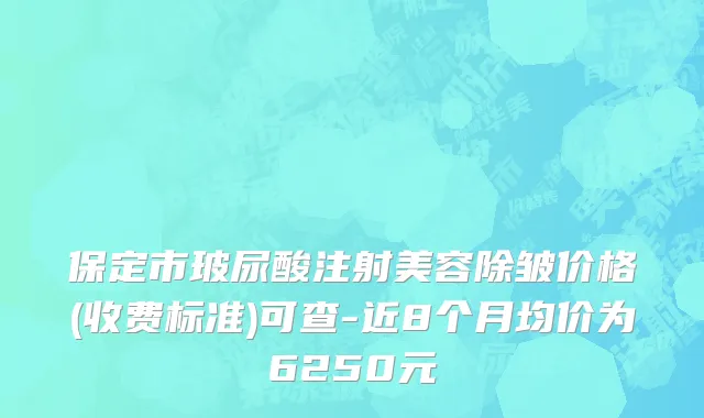保定市玻尿酸注射美容除皱价格(收费标准)可查-近8个月均价为6250元